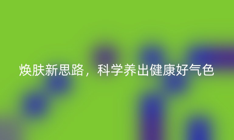 煥膚新思路,科學(xué)養(yǎng)出健康好氣色
