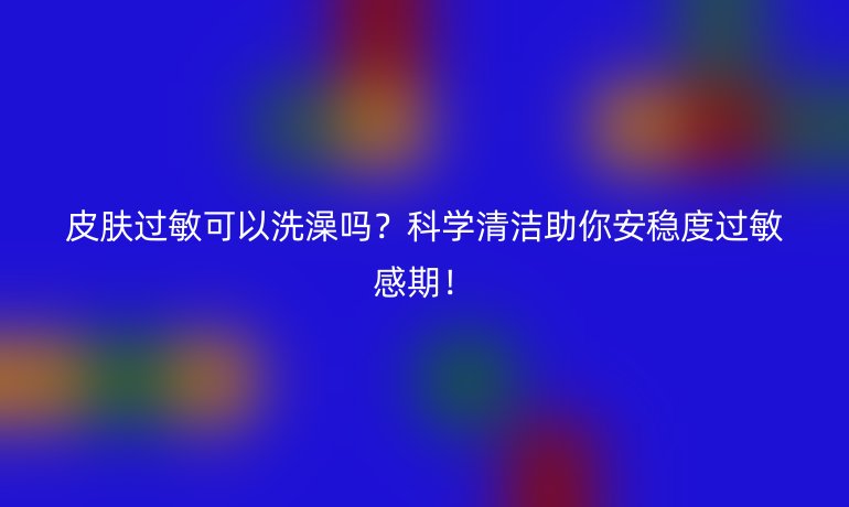 皮膚過(guò)敏可以洗澡嗎？科學(xué)清潔助你安穩(wěn)度過(guò)敏感期！