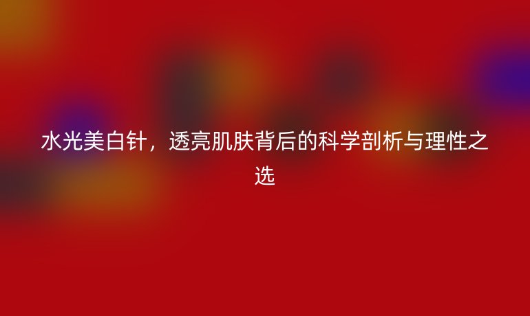 水光美白針，透亮肌膚背后的科學剖析與理性之選