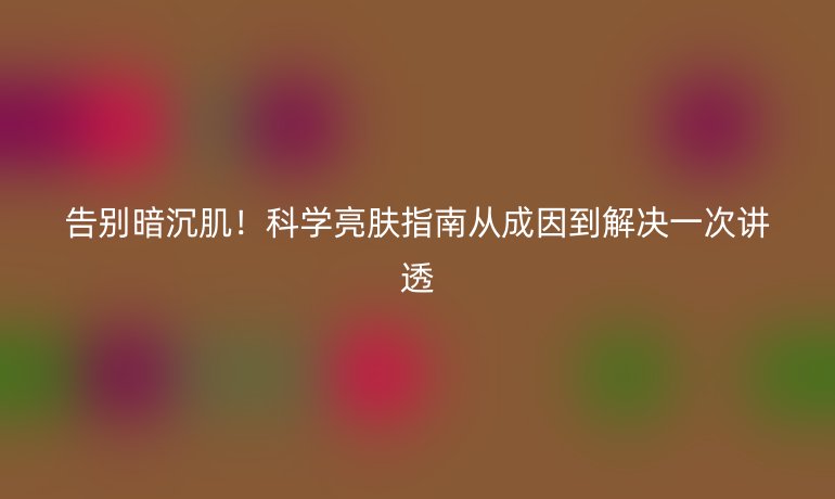 告別暗沉?。】茖W(xué)亮膚指南從成因到解決一次講透