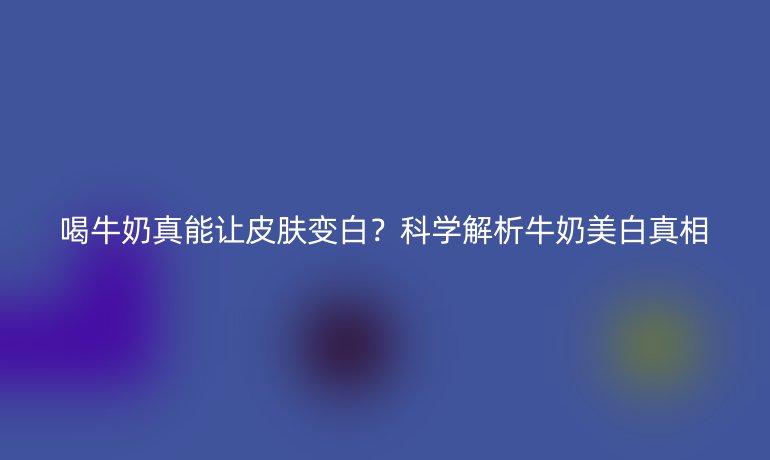 喝牛奶真能讓皮膚變白？科學(xué)解析牛奶美白真相