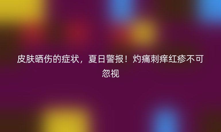 皮膚曬傷的癥狀，夏日警報(bào)！灼痛刺癢紅疹不可忽視