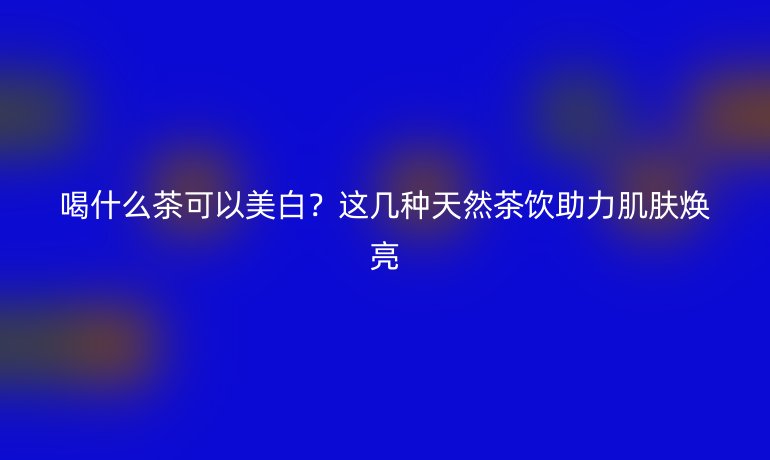 喝什么茶可以美白？這幾種天然茶飲助力肌膚煥亮