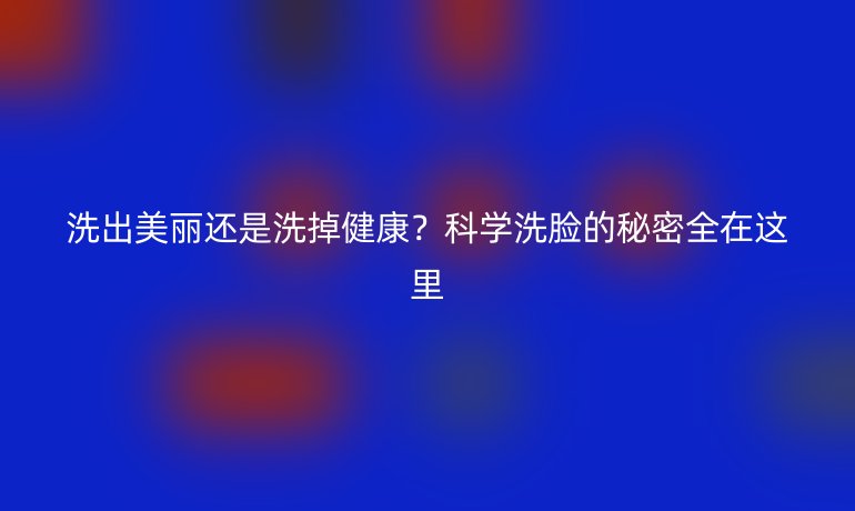 洗出美麗還是洗掉健康？科學(xué)洗臉的秘密全在這里