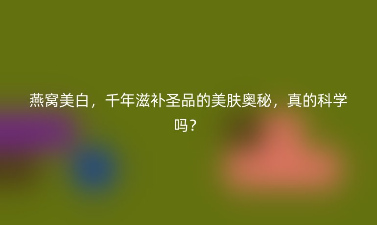 燕窩美白，千年滋補(bǔ)圣品的美膚奧秘，真的科學(xué)嗎？