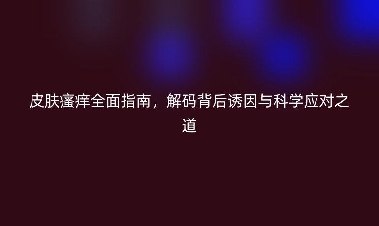 皮膚瘙癢全面指南，解碼背后誘因與科學(xué)應(yīng)對之道