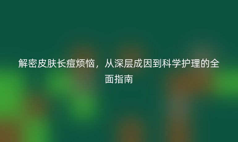 解密皮膚長痘煩惱，從深層成因到科學(xué)護(hù)理的全面指南