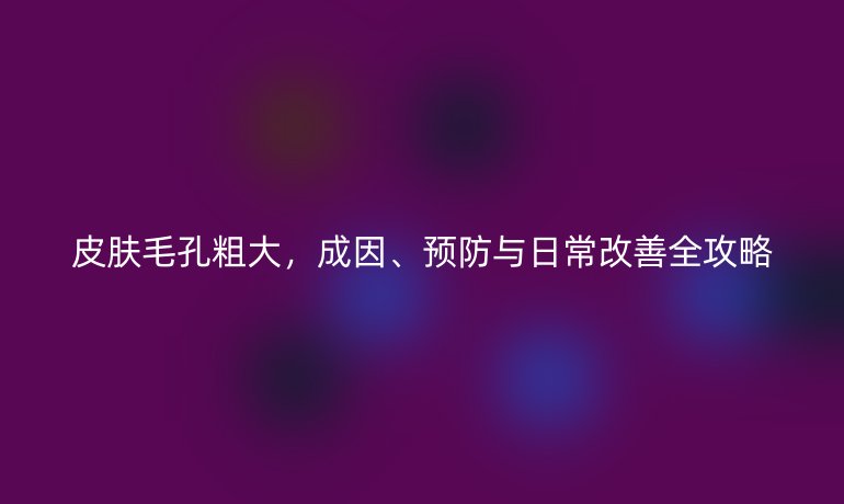 皮膚毛孔粗大，成因、預防與日常改善全攻略