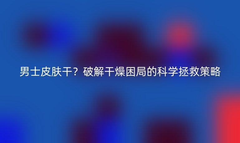 男士皮膚干？破解干燥困局的科學(xué)拯救策略