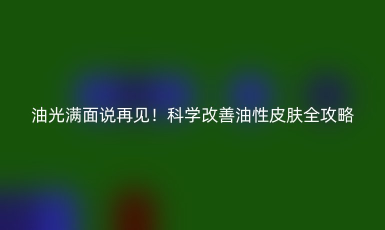 油光滿面說(shuō)再見！科學(xué)改善油性皮膚全攻略