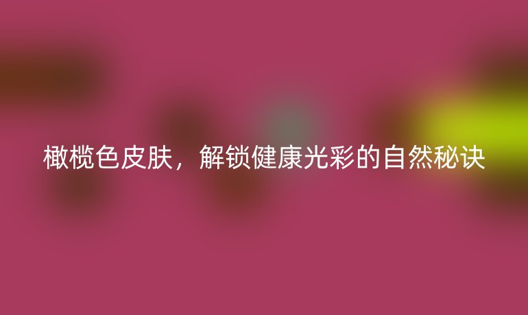 橄欖色皮膚，解鎖健康光彩的自然秘訣