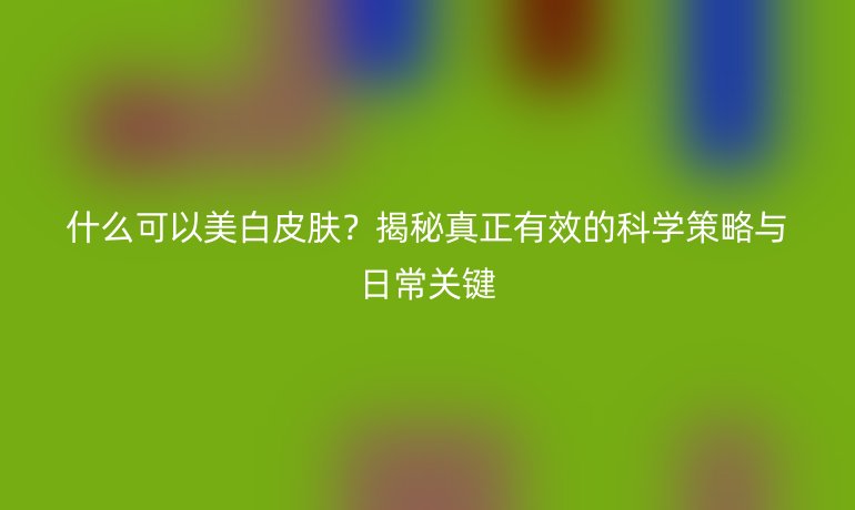 什么可以美白皮膚？揭秘真正有效的科學(xué)策略與日常關(guān)鍵