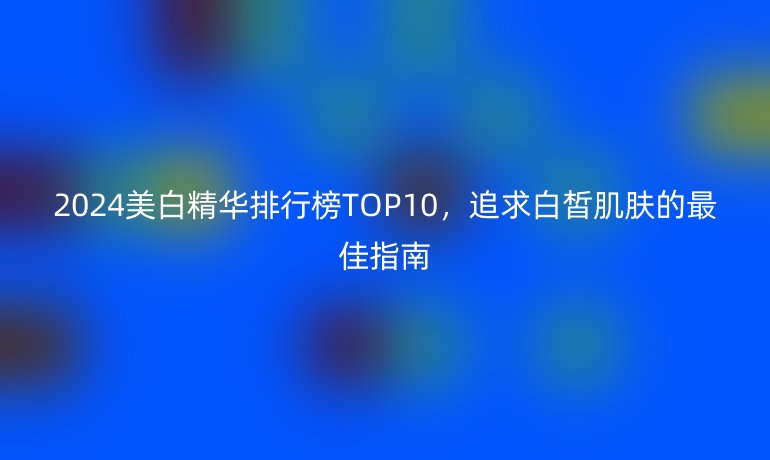 2024美白精華排行榜TOP10，追求白皙肌膚的最佳指南
