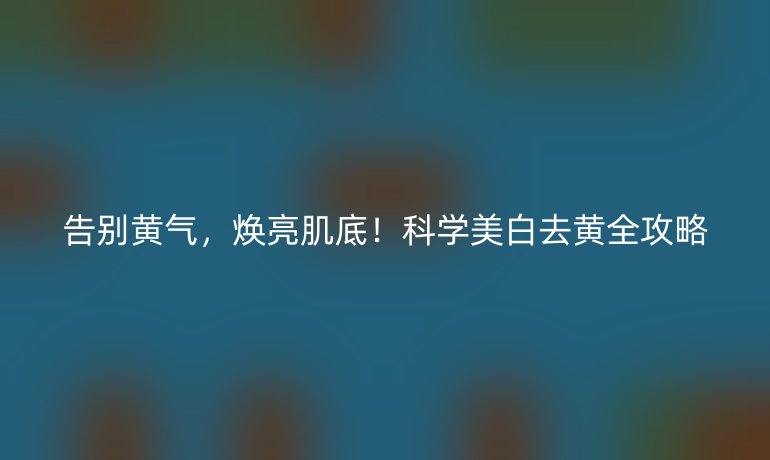 告別黃氣，煥亮肌底！科學(xué)美白去黃全攻略