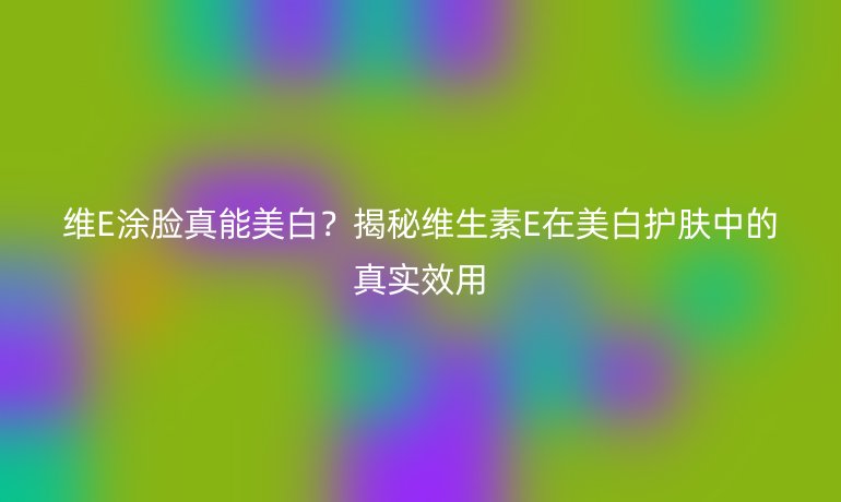 維E涂臉真能美白？揭秘維生素E在美白護(hù)膚中的真實(shí)效用
