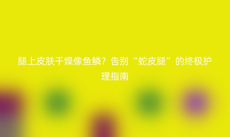 腿上皮膚干燥像魚鱗？告別“蛇皮腿”的終極護(hù)理指南