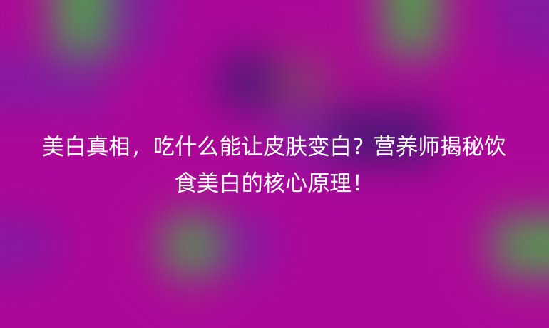 美白真相，吃什么能讓皮膚變白？營(yíng)養(yǎng)師揭秘飲食美白的核心原理！