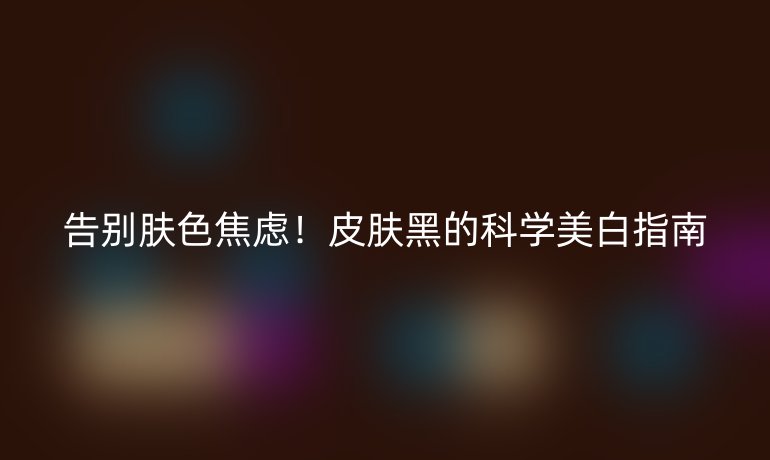 告別膚色焦慮！皮膚黑的科學(xué)美白指南