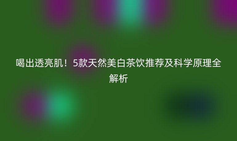 喝出透亮??！5款天然美白茶飲推薦及科學(xué)原理全解析