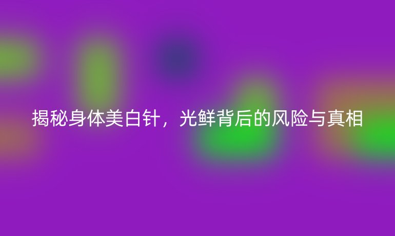 揭秘身體美白針,光鮮背后的風(fēng)險(xiǎn)與真相