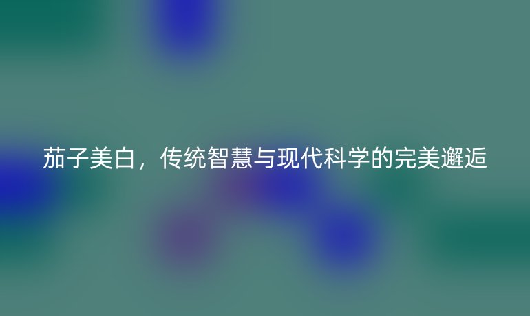 茄子美白，傳統(tǒng)智慧與現(xiàn)代科學(xué)的完美邂逅
