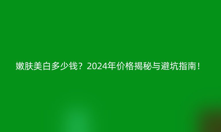 嫩膚美白多少錢？2024年價(jià)格揭秘與避坑指南！