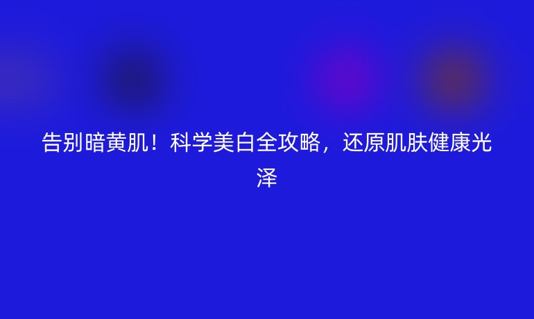 告別暗黃??！科學美白全攻略，還原肌膚健康光澤