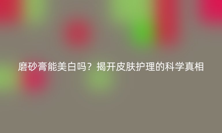 磨砂膏能美白嗎？揭開皮膚護理的科學(xué)真相