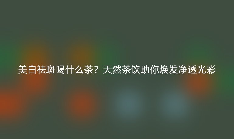 美白祛斑喝什么茶？天然茶飲助你煥發(fā)凈透光彩
