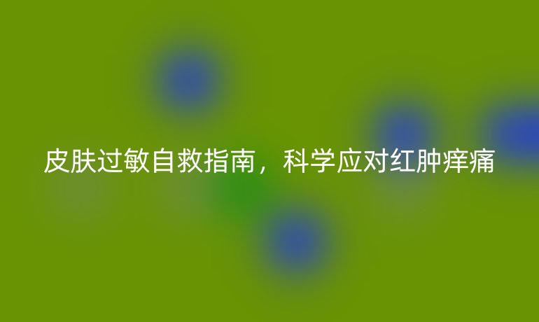 皮膚過敏自救指南，科學(xué)應(yīng)對(duì)紅腫癢痛