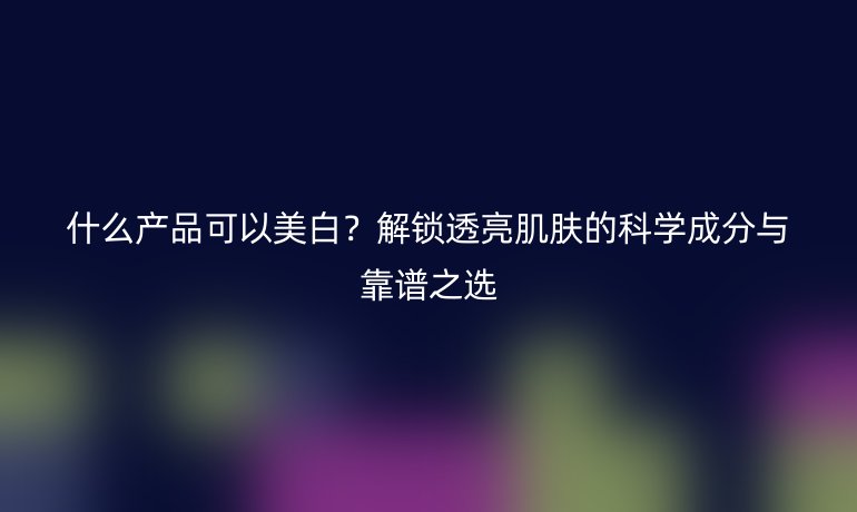 什么產(chǎn)品可以美白？解鎖透亮肌膚的科學(xué)成分與靠譜之選
