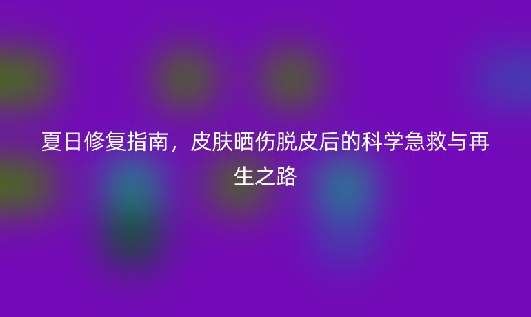 夏日修復(fù)指南，皮膚曬傷脫皮后的科學(xué)急救與再生之路