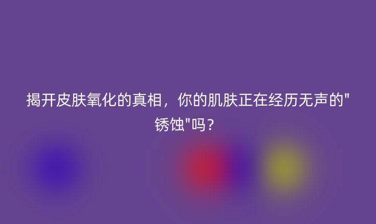 揭開皮膚氧化的真相,你的肌膚正在經(jīng)歷無聲的