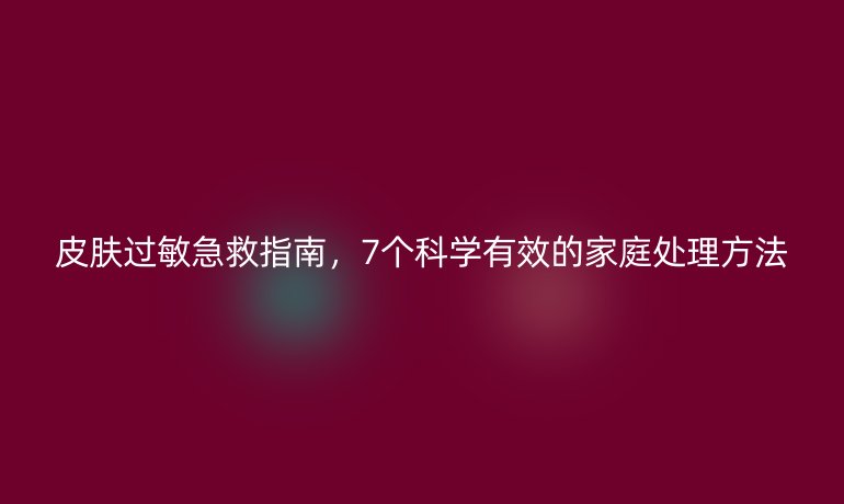 皮膚過敏急救指南，7個(gè)科學(xué)有效的家庭處理方法