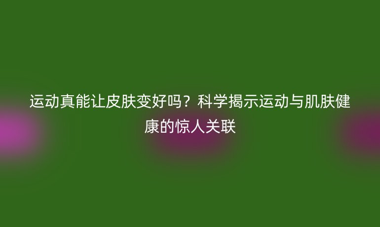 運動真能讓皮膚變好嗎？科學(xué)揭示運動與肌膚健康的驚人關(guān)聯(lián)