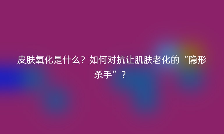 皮膚氧化是什么？如何對(duì)抗讓肌膚老化的“隱形殺手”？