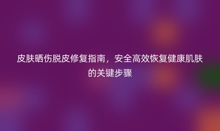 皮膚曬傷脫皮修復(fù)指南，安全高效恢復(fù)健康肌膚的關(guān)鍵步驟