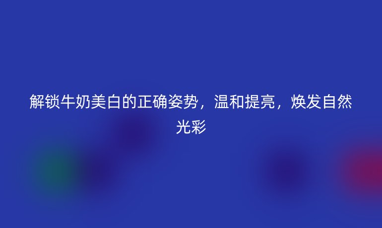 解鎖牛奶美白的正確姿勢，溫和提亮，煥發(fā)自然光彩