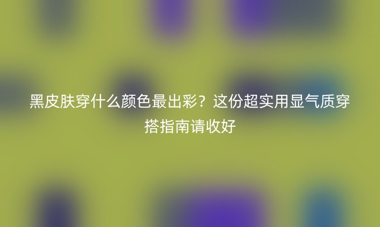 黑皮膚穿什么顏色最出彩？這份超實用顯氣質(zhì)穿搭指南請收好